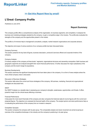 Find Industry reports, Company profiles
ReportLinker                                                                      and Market Statistics



                                  >> Get this Report Now by email!

L'Oreal: Company Profile
Published on June 2010

                                                                                                            Report Summary

This company profile offers a comprehensive analysis of the organization, its business segments, and competitors. It analyzes the
business and marketing strategies adopted by the company, to gain a competitive edge in the industry. The profile also evaluates the
strengths of the company and the opportunities present in the market.


This profile is of immense help to management consultants, analysts, market research organizations and corporate advisors.


The objective and scope of various sections of our company profile has been discussed below.


Company Summary
This section presents the key facts & figures, business description, products & services offered and corporate timeline of the
company.


Company Analysis
It involves analysis of the company at three levels ' segments, organizational structure and ownership composition. Both business and
geographic segments are analyzed alongwith their recent financial performance. It further discusses the major subsidiaries of the
company and the recent merger & acquisitions.


Business Developments
This section examines the significant developments that have taken place in the company. It is a form of news analysis where the
most critical company news is discussed.


Discussion of Business Strategies
This section talks about the current and future strategies of the company. All business, marketing, financial and organizational
strategies are discussed here.


SWOT
Our SWOT Analysis is a valuable step in assessing your company's strengths, weaknesses, opportunities, and threats. It offers
powerful insight into the critical issues affecting a business.


Financial Performance
It discusses the most recent financials of the company and also compares the historical sales & income figures with the current and
projected figures. The objective is to evaluate the financial health of the company. The analyst opinion and stock performance help us
in evaluating the performance of the company from an investor's viewpoint.


Competition Synopsis
This section compares the company with its peer group. The comparable analysis and stock movement are aimed at giving an
overview of the competitive landscape in the industry and the company's positioning in its peer group.




L'Oreal: Company Profile                                                                                                         Page 1/5
 