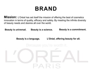 BRAND
Mission: L’Oréal has set itself the mission of offering the best of cosmetics
innovation in terms of quality, efficacy and safety. By meeting the infinite diversity
of beauty needs and desires all over the world.
Beauty is universal. Beauty is a science. Beauty is a commitment.
Beauty is a language. L’Oréal, offering beauty for all.
 