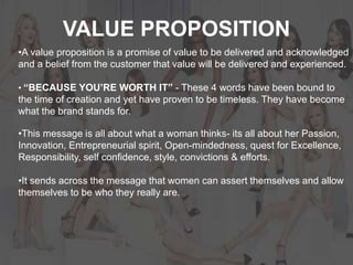 VALUE PROPOSITION
•A value proposition is a promise of value to be delivered and acknowledged
and a belief from the customer that value will be delivered and experienced.
• “BECAUSE YOU’RE WORTH IT” - These 4 words have been bound to
the time of creation and yet have proven to be timeless. They have become
what the brand stands for.
•This message is all about what a woman thinks- its all about her Passion,
Innovation, Entrepreneurial spirit, Open-mindedness, quest for Excellence,
Responsibility, self confidence, style, convictions & efforts.
•It sends across the message that women can assert themselves and allow
themselves to be who they really are.
 