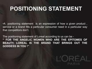 POSITIONING STATEMENT
•A positioning statement is an expression of how a given product ,
service or a brand fills a particular consumer need in a particular way
that competitors don’t.
The positioning statement of Loreal according to us can be -
“ FOR THE ANGELIC WOMEN WHO ARE THE EPITOMES OF
BEAUTY, LOREAL IS THE BRAND THAT BRINGS OUT THE
GODDESS IN YOU !”
 
