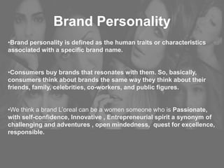 Brand Personality
•Brand personality is defined as the human traits or characteristics
associated with a specific brand name.
•Consumers buy brands that resonates with them. So, basically,
consumers think about brands the same way they think about their
friends, family, celebrities, co-workers, and public figures.
•We think a brand L’oreal can be a women someone who is Passionate,
with self-confidence, Innovative , Entrepreneurial spirit a synonym of
challenging and adventures , open mindedness, quest for excellence,
responsible.
 