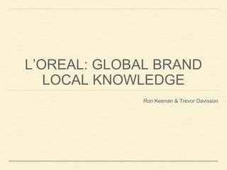 L’OREAL: GLOBAL BRAND
LOCAL KNOWLEDGE
Ron Keenan & Trevor Davisson
 