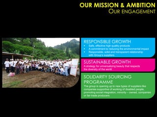 OUR MISSION & AMBITION
         OUR ENGAGEMENT



 RESPONSIBLE GROWTH
    Safe, effective high quality products
    A commitment to reducing the environmental impact
    Responsible, solid and transparent relationship
     with Group’s suppliers

 SUSTAINABLE GROWTH
 A strategy for universalizing beauty that respects
 the diversity of the world


 SOLIDARITY SOURCING
 PROGRAMME
 The group is opening up to new types of suppliers like
 companies supportive of working of disabled people,
 promoting social integration, minority – owned, companies
 or fair trade producers
 