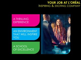 YOUR JOB AT L’ORÉAL
                    INSPIRING & EXCITING COMPANY



A THRILLING
EXPERIENCE


AN ENVIRONMENT
THAT WILL INSPIRE
YOU


A SCHOOL
OF EXCELLENCE
 
