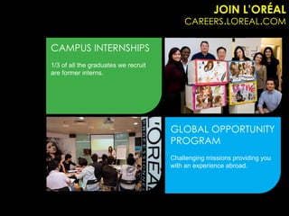 JOIN L’ORÉAL
                                          CAREERS.LOREAL.COM

CAMPUS INTERNSHIPS
1/3 of all the graduates we recruit
are former interns.




                                      GLOBAL OPPORTUNITY
                                      PROGRAM
                                      Challenging missions providing you
                                      with an experience abroad.
 