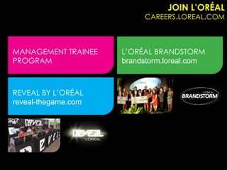 JOIN L’ORÉAL
                          CAREERS.LOREAL.COM



MANAGEMENT TRAINEE   L’ORÉAL BRANDSTORM
PROGRAM              brandstorm.loreal.com



REVEAL BY L’ORÉAL
reveal-thegame.com
 