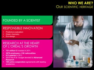WHO WE ARE?
                                                     OUR SCIENTIFIC HERITAGE


FOUNDED BY A SCIENTIST

RESPONSIBLE INNOVATION
   Predictive evalutation
   Green chemistry
   Eco-design


RESEARCH AT THE HEART
OF L’ORÉAL’S GROWTH
   721 million € invested in 2011
   3676 employees of 60 nationalities
   613 patents in 2011
   1/3 of the R & I budget devoted to Advanced
    Research
   100 active cooperation agreements with leading
    academics
 