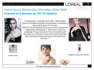 France focus: Wednesday, December 22nd, 2010 A dream of 3 minutes on TF1 TV channel The fragrance for treasured moments Essence of joy Living and Loving in the moment On Wednesday,  December 22nd, 2011, « Nikos Aliagas (French TV program presenter) has presented  an amazing TV spot called A dream of 3 minutes. After the TF1 evening television news, he announced the film imagined by L’Oréal group, in  which were revealed 3 unreleased  TV spot versions of  Tresor de Lancôme with Penelope Cruz , Parisienne of Yves Saint Laurent with Kate Moss, and Acqua di Gioia of Giorgio Armani with Emily Dinonato. ». 