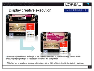 Display creative execution Creative expanded and an image of the product was used to reveal the copy below, which encouraged people to go to Facebook and enter the competition This had led to an above average interaction rate of 14% which is double the industry average 