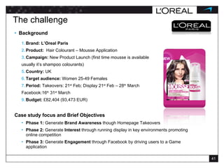 The challenge Background Brand: L’Oreal Paris Product:  Hair Colourant – Mousse Application Campaign:  New Product Launch (first time mousse is available  usually it’s shampoo colourants) Country:  UK Target audience:  Women 25-49 Females Period:  Takeovers: 21 st  Feb; Display 21 st  Feb – 28 th  March Facebook:16 th  31 st  March Budget:  £82,404 (93,473 EUR) Case study focus and Brief Objectives  Phase 1:  Generate  Brand Awareness  though Homepage Takeovers Phase 2:  Generate  Interest  through running display in key environments promoting online competition Phase 3:  Generate  Engagement  through Facebook by driving users to a Game application 