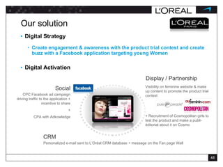 Our solution Digital Strategy Create engagement & awareness with the product trial contest and create buzz with a Facebook application targeting young Women Digital Activation CPC Facebook ad campaign driving traffic to the application + incentive to share + CPA with Adkowledge Social Visibility on feminine website & make up content to promote the product trial contest + Recruitment of Cosmopolitan girls to test the product and make a publi-éditorial about it on Cosmo Display / Partnership Personalized e-mail sent to L’Oréal CRM database + message on the Fan page Wall CRM 
