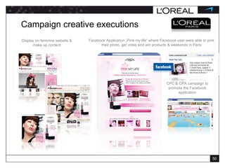 Display on feminine website & make up content Campaign creative executions CPC & CPA campaign to promote the Facebook application Facebook Application „Pink my life“ where Facebook user were able to pink their photo, get votes and win products & weekends in Paris 