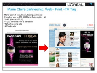 Marie Claire partnership: Web+ Print +TV Tag Marie Claire.fr recruitment, testing and reveal  E-mailing sent to 150 000 Marie Claire opt-in  : W 35-49  (January 2010)  => 200 products sent to be tested 13% of opening rate 41% clic rate 