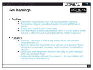 Key learnings Positive Significant  mobile reach, even with geo-localization targeting No negative intrusive perception towards promotional SMS push activity Strong and cost-effective in-store driver With high impact in sales and purchase intent, in e-retail partner stores but also in other stores (not participating to the mobile promotion) Negative Discount / Promotion is still the key in-store driver call-to-action (location comes 2 nd ) >> Need for strong call-to-action to drive users in store (product / brand notoriety is not enough): promotion, new / exclusive / limited edition product… Difficulty to track exact direct sales in store (only via post-campaign online questionnaire here)  >> Implement tracking mechanic like e-coupon… for more detailed and accurate direct sales reporting 