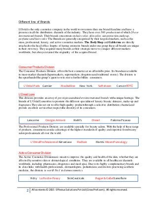 2 All contents© 2015 EffectusSolutionsPvtLtd(CrossProf.com). All rightsreserved.
Different line of Brands
L'Oréalis the only cosmetics company in the world to own more than one brand franchise and have a
presence in all the distribution channels of the industry. They have over 500 productsout of which 28 are
international brands. Their brands concentrate on hair color, skin color, sun protection,makeup,
perfumes and hair color. The Brands are generally categorized by their targeted markets, such as the
mass, professional, luxury, and active cosmetics markets. The Body Shop and Galderma are directly
attached to the head office. Inspite of having extensive brands under one group these all brands are unique
in their own way. They acquired many brands as their strategic move to conquer different markets
worldwide, but always retained the originality of the acquired brand.
Consumer Products Division
The Consumer Products Division offers the best cosmetics at an affordable price. Its brandsare available
in mass-market channels(hypermarkets, supermarkets, drugstoresand traditional stores). The division is
the spearheadof the group’s quest to win over a further billion consumers.
L’Oreal Luxe
This division provides an array of prestigiousand modern international brands witha unique heritage. The
brands of L’OréalLuxestrive to promote the different specialtiesof luxury beauty: skincare, make-up and
fragrances.They also set out to offer high-quality productsthrough a selective distribution channel,and
provide excellent service that respectsthe diversity of its consumers.
Professional Products Division
The Professional Products Division are available specially for beauty salons. With the help of these range
of products, consumerscan take advantage of the highest standards of quality and expertise from beauty
salon professionals all over the world.
Active Consumer Division
The Active Cosmetics Divisionsare meant to improve the quality and health of the skin, whether they are
affected by sensitive skin or dermatological conditions. They are available in all healthcare channels
worldwide, including pharmacies, drugstores and medi-spas. Due to its highly complementary brands and
its close links with health professionals, dermatologists, pediatricians and doctors practicing aesthetic
medicine, the division is world No.1 in dermocosmetics.
L’Oréal Paris Garnier Maybelline New York Softsheen Carson NYC
Lancome Giorgio Armani Kiehl’s Diesel Paloma Picasso
L’OréalProfessionnel Kérastase Redken Matrix MizaniPureology
Vichy La Roche-Posay SkinCeuticals Roger &GalletSanoflore
 