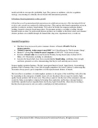 6 All contents© 2015 EffectusSolutionsPvtLtd(CrossProf.com). All rightsreserved.
model and with its own specific profitability logic.They pursue an ambitious, selective acquisition
strategy, concentrating on culturally diverse brands with international potential.
L'Orealuses brand segmentation to drive growth
L'Oréal has a well segmented portfolio operating across different pricing tiers. This has helped L'Oréal
to drive sales growth at economically challenging times. They operate strict brand segmentation across its
portfolio to retain its exclusive brand identity. For each of its brands the company maintains distinct
retailing channels to keep its brand image intact. For premium products e-retailing or selling through
branded retails are done, for professional division products are available in the loreal salons and consumer
division products are available through all channels like drug store, department store, e-retails etc.
Awards& Recognitions
 Due their focus on research,active consumer division of brands isWorld’s No.1 in
dermocosmetics.
 'Global Corporate Achievement Award 2002’ for L’OrealEurope by 'The Economist Group.'
 Ranked 1st
among Top Global Beauty Companies of 2013 (FY ’14) in terms of sales.
 In terms of brand value too, Loreal leads the Position, having brand value of about $10.76
billion of L’Orealalone excluding its subsidiaries.
 Loreal is the brand which have been awarded AAA+ brand rating, confirming their strength
and future potential as well as demonstrating that they’re well and truly one to watch.
In mass-market cosmetics business, ‘Revlon’ poses great threat to Loreal. Apart from it, Avon makeup
products; P&G’s Pantene,Olay, Cover Girl are tough competitors for Loreal. Unilever’s salon range like
Tresemme always posed a great competition to LOrealprofessional division of brands.
The Loreal have an ambition of reinforcingtheir positions in all regions of the world.They will achive this
by responding to the emergence of middle classes all over the planet who are eager for modern, high-
quality beauty products will be meet soon. They always aspire to win the trust of the consumers and civil
society by being an exemplary company.by keeping these aspirations and having a strategic business
model they expanded and are expanded more day by day.Apart from all this, where loreal is lacking is
that they has no presence in oral care and is a small player in bath and shower.
 