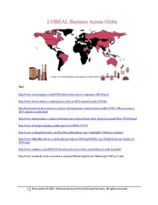 7 All contents© 2015 EffectusSolutionsPvtLtd(CrossProf.com). All rightsreserved.
Ref:
http://www.fastcompany.com/3039614/most-innovative-companies-2015/loreal
http://www.loreal-finance.com/eng/news-release/2014-annual-results-992.htm
http://loreal-dam-front-resources-corp-en-cdn.brainsonic.com/ressources/afile/119223-29baa-resource-
2013-annuals-results.html
http://www.independent.co.uk/news/business/news/loreal-buys-body-shop-for-pound652m-470244.html
http://www.beautypackaging.com/heaps/view/1200/1/173767
http://www.rankingthebrands.com/The-Brand-Rankings.aspx?rankingID=196&nav=industry
http://www.hillandknowlton.co.uk/bandg-preen/posts/2014/april/28/the-top-50-global-beauty-brands-of-
2014.aspx
http://www.nytimes.com/1995/12/11/business/l-oreal-to-buy-maybelline-in-cash-deal.html
http://www.icmrindia.org/casestudies/catalogue/Marketing/LOreal-Marketing%20Case1.htm
 