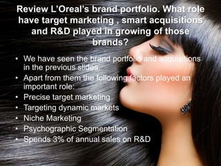 Review L’Oreal’s brand portfolio. What role
have target marketing , smart acquisitions
and R&D played in growing of those
brands?
• We have seen the brand portfolio and acquisitions
in the previous slides.
• Apart from them the following factors played an
important role:
• Precise target marketing
• Targeting dynamic markets
• Niche Marketing
• Psychographic Segmentation
• Spends 3% of annual sales on R&D
 