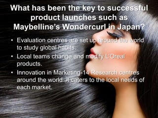 What has been the key to successful
product launches such as
Maybelline’s Wondercurl in Japan?
• Evaluation centres are set up around the world
to study global habits.
• Local teams change and modify L’Oreal
products.
• Innovation in Marketing-14 Research centres
around the world ,it caters to the local needs of
each market.
 