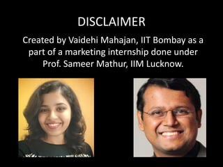 DISCLAIMER
Created by Vaidehi Mahajan, IIT Bombay as a
part of a marketing internship done under
Prof. Sameer Mathur, IIM Lucknow.
 