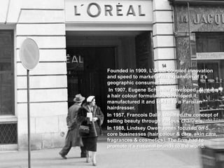 Founded in 1909, L’Oreal coupled innovation
and speed to market with expansion of it’s
geographic consumer base.
In 1907, Eugene Schueller developed Aureole,
a hair colour formula. He developed it,
manufactured it and sold it to a Parisian
hairdresser.
In 1957, Francois Dalle, initiated the concept of
selling beauty through various channels.
In 1988, Lindsey Owen Jones focused on 5
core businesses (hair colour & care, skin care,
fragrances & cosmetics). The firm had to
promote it’s national brands to the world.
 