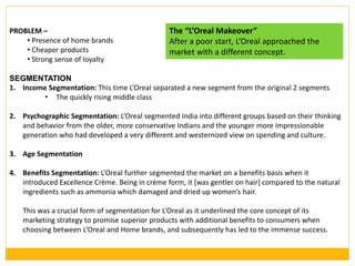PROBLEM –
• Presence of home brands
• Cheaper products
• Strong sense of loyalty
SEGMENTATION
1. Income Segmentation: This time L’Oreal separated a new segment from the original 2 segments
• The quickly rising middle class
2. Psychographic Segmentation: L’Oreal segmented India into different groups based on their thinking
and behavior from the older, more conservative Indians and the younger more impressionable
generation who had developed a very different and westernized view on spending and culture.
3. Age Segmentation
4. Benefits Segmentation: L’Oreal further segmented the market on a benefits basis when it
introduced Excellence Crème. Being in crème form, it [was gentler on hair] compared to the natural
ingredients such as ammonia which damaged and dried up women’s hair.
This was a crucial form of segmentation for L’Oreal as it underlined the core concept of its
marketing strategy to promise superior products with additional benefits to consumers when
choosing between L’Oreal and Home brands, and subsequently has led to the immense success.
The “L’Oreal Makeover”
After a poor start, L’Oreal approached the
market with a different concept.
 