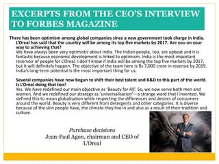EXCERPTS FROM THE CEO’S INTERVIEW
TO FORBES MAGAZINE
There has been optimism among global companies since a new government took charge in India.
L’Oreal has said that the country will be among its top five markets by 2017. Are you on your
way to achieving that?
We have always been very optimistic about India. The Indian people, too, are upbeat and it is
fantastic because economic development is linked to optimism. India is the most important
reservoir of people for L’Oreal. I don’t know if India will be among the top five markets by 2017,
but it will definitely happen. The objective of the team here is Rs 7,000 crore in revenue by 2019.
India’s long-term potential is the most important thing for us.
Several companies have now begun to shift their best talent and R&D to this part of the world.
Is L’Oreal doing that too?
Yes. We have redefined our main objective as ‘Beauty for All’. So, we now serve both men and
women. And we redefined our strategy as ‘universalisation’—a strange word that I invented. We
defined this to mean globalisation while respecting the differences and desires of consumers
around the world. Beauty is very different from detergents and other categories: It is diverse
because of the skin people have, the climate they live in and also as a result of their tradition and
culture.
Purchase decisions
Jean-Paul Agon, chairman and CEO of
L'Oreal
 
