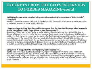 EXCERPTS FROM THE CEO’S INTERVIEW
TO FORBES MAGAZINE-contd
Will L’Oreal move more manufacturing operations to India given the recent ‘Make in India’
campaign?
It could, but at the moment, it is mainly ‘Make in India’. Eventually, the investment that we make
in India can be used to serve other countries.
Have you decentralised decision-making to ensure that the best decisions are taken by people
on the ground and not by those sitting in your headquarters?
Absolutely. This is part of our ‘Make in India’ strategy. People who are here should be able to
decide what works here. In India, we have our own laboratories, marketing teams and factories,
and it is in their hands to ensure we are successful. For instance, we are the number one make-up
manufacturer in the world. But when we started in India, we did not think that the make-up
market here was an opportunity for us. It was the decision of our team here to ensure that make-
up is one of our priorities in India. It decided to invent products that are innovative and relevant
to Indian consumers. And so, they came up with the Colossal Kajal, which is under a
Consumers in this part of the world are very fashion conscious…
Not fashion conscious, but beauty conscious, especially people from India, China and Brazil.
Which is why I believe the best is yet to come. The second thing is that consumers in India are
very demanding. They have this beauty tradition and they know how to recognise good quality.
At the same time, since the average income is low, they have to make sure that the product they
buy is the best.
 