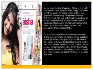 As we know the brand loyalty of L’Oreal is very high
and hence L’Oreal follows a pull strategy. Customers
of L’Oreal go directly to the outlets and buy the
products. Garnier being an important brand of
L’Oreal in both hair care and skin care is available all
round the globe easily. In Indian market the hair
care products of garnier like “garnier fructis”, “ultra
doux” etc is available in both organised and
unorganized retail shops in India.
To popularize its product line L’Oreal has occupied
brand corners in many big malls and retail outlets in
which garnier products get a major chunk. L’Oreal
has tie ups with many big beauty salons and parlors
who can promote and sell its products. Over the past
decade the company has trained more than 30,000
hairdressers in India in the use of its products. And it
has helped to establish about 300 salons in the past
five years.
 