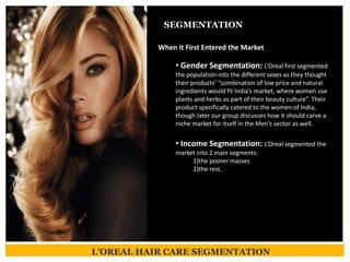 L’OREAL HAIR CARE SEGMENTATION
SEGMENTATION
When it First Entered the Market
• Gender Segmentation: L’Oreal first segmented
the population into the different sexes as they thought
their products’ “combination of low price and natural
ingredients would fit India’s market, where women use
plants and herbs as part of their beauty culture”. Their
product specifically catered to the women of India,
though later our group discusses how it should carve a
niche market for itself in the Men’s sector as well.
• Income Segmentation: L’Oreal segmented the
market into 2 main segments:
1)the poorer masses
2)the rest.
 