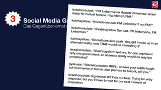 israelconsulate: “P
                                                 M Lieberman in Ha
                             ready for mutual #                       aretz #interview: Is
                                                peace. http://bit.ly                       rael

3
                                                                     /JFbIk”
    Social Media Governance  katrinayellow: “@is
                                                raelconsulate PM L
                                                                      ieberman? not FM
                                                                                          ?”
    Das Gegenüber ernst   nehmen! sulate
                            israelcon       : “@katrinayellow O
                            Lieberman.”                         ur bad. PM Netany
                                                                                     ahu, FM

                             katrinayellow: “@is
                                                  raelconsulate yeah
                             alternate reality. no                       I thought I woke up
                                                   w THAT would be in                        in an
                                                                          teresting :)”
                            israelconsulate: “@
                                                  katrinayellow Well
                            only one governme                         we, for one, repres
                                                  nt, an alternate rea                     ent
                            complicated”                               lity would be way to
                                                                                            o

                             gyokusai: “@israelc
                                                 onsulate ROFL I so
                             out-loud sense of                        love your subtle la
                                               humor. Just promis                          ugh-
                                                                    e to keep it, will yo
                                                                                          u.”
                            israelconsulate: @g
                                                yokusai We’ll do o
                           response, but you’l                      ur best. Trying for
                                               l have to wait for o                      witty
                           inspiration.                             ur next moment of
 