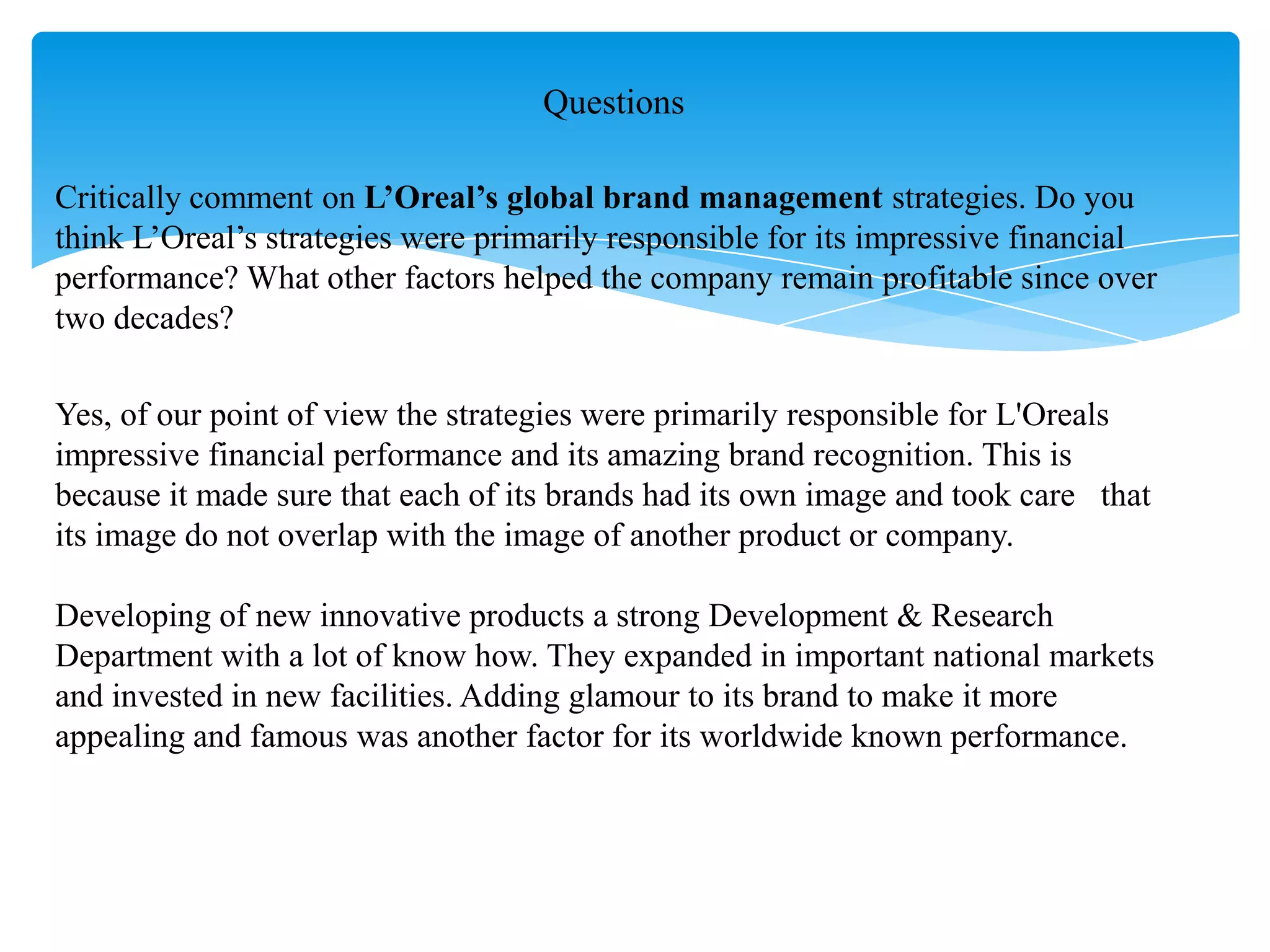 Critically comment on L’Oreal’s global brand management strategies. Do you
think L‟Oreal‟s strategies were primarily responsible for its impressive financial
performance? What other factors helped the company remain profitable since over
two decades?
Yes, of our point of view the strategies were primarily responsible for L'Oreals
impressive financial performance and its amazing brand recognition. This is
because it made sure that each of its brands had its own image and took care that
its image do not overlap with the image of another product or company.
Developing of new innovative products a strong Development & Research
Department with a lot of know how. They expanded in important national markets
and invested in new facilities. Adding glamour to its brand to make it more
appealing and famous was another factor for its worldwide known performance.
Questions
 
