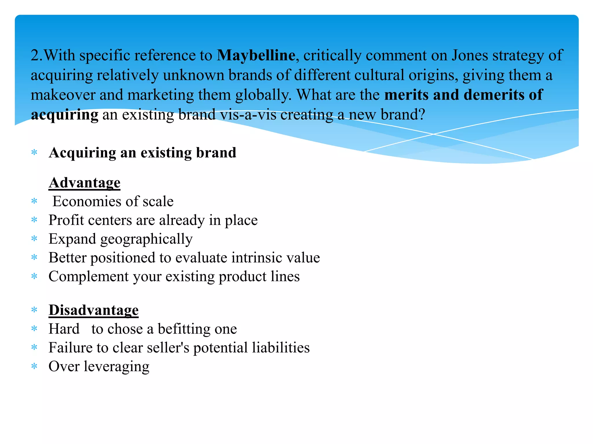 2.With specific reference to Maybelline, critically comment on Jones strategy of
acquiring relatively unknown brands of different cultural origins, giving them a
makeover and marketing them globally. What are the merits and demerits of
acquiring an existing brand vis-a-vis creating a new brand?
Acquiring an existing brand
Advantage
Economies of scale
Profit centers are already in place
Expand geographically
Better positioned to evaluate intrinsic value
Complement your existing product lines
Disadvantage
Hard to chose a befitting one
Failure to clear seller's potential liabilities
Over leveraging
 
