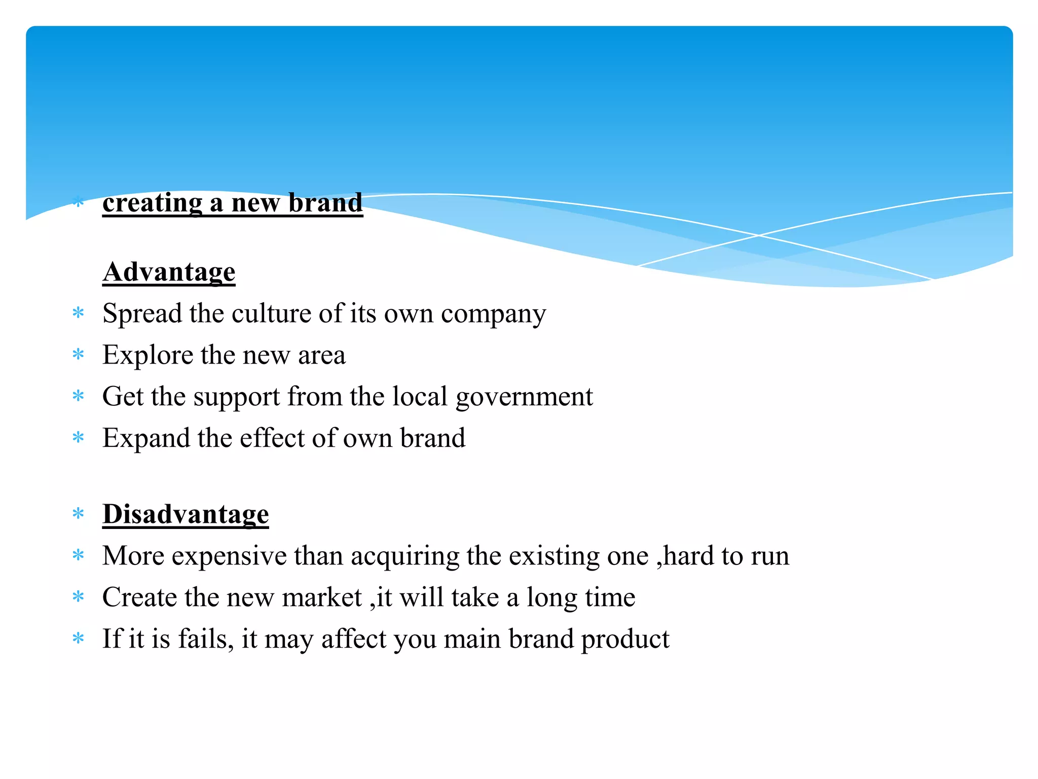 creating a new brand
Advantage
Spread the culture of its own company
Explore the new area
Get the support from the local government
Expand the effect of own brand
Disadvantage
More expensive than acquiring the existing one ,hard to run
Create the new market ,it will take a long time
If it is fails, it may affect you main brand product
 