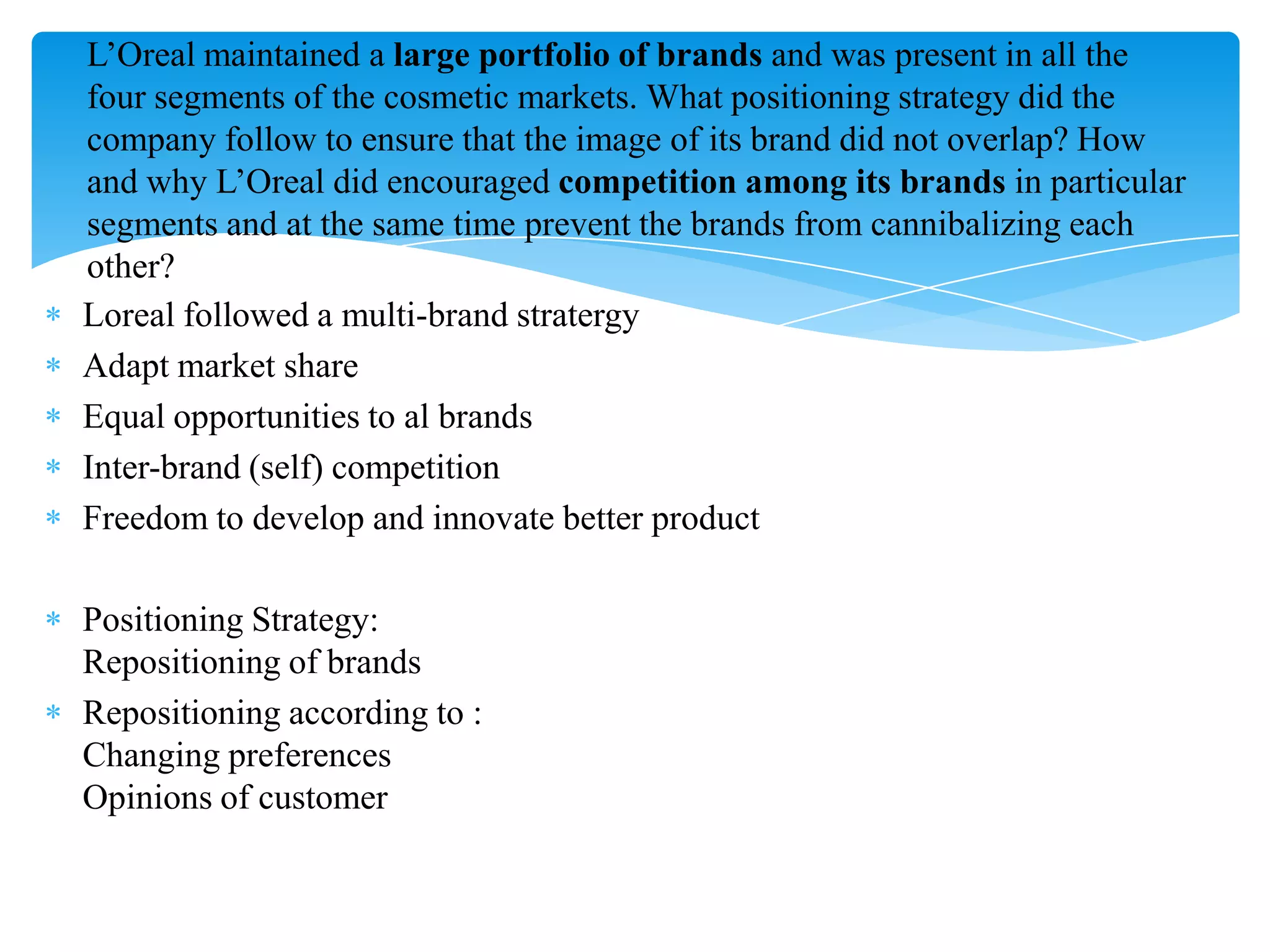 Loreal followed a multi-brand stratergy
Adapt market share
Equal opportunities to al brands
Inter-brand (self) competition
Freedom to develop and innovate better product
Positioning Strategy:
Repositioning of brands
Repositioning according to :
Changing preferences
Opinions of customer
L‟Oreal maintained a large portfolio of brands and was present in all the
four segments of the cosmetic markets. What positioning strategy did the
company follow to ensure that the image of its brand did not overlap? How
and why L‟Oreal did encouraged competition among its brands in particular
segments and at the same time prevent the brands from cannibalizing each
other?
 