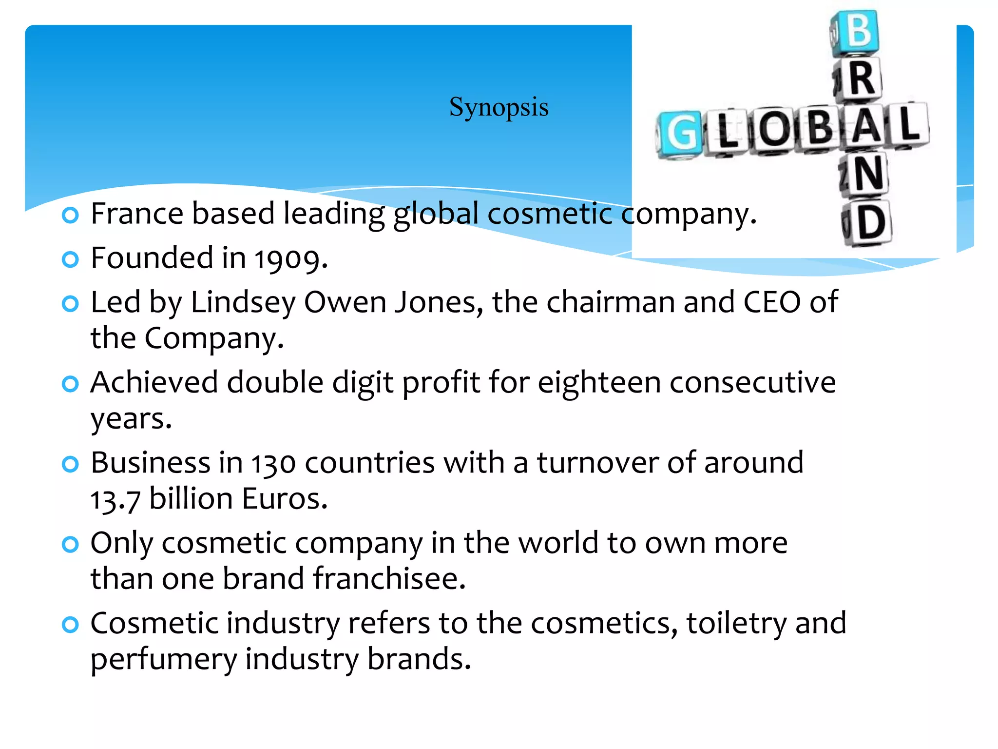 Synopsis
 France based leading global cosmetic company.
 Founded in 1909.
 Led by Lindsey Owen Jones, the chairman and CEO of
the Company.
 Achieved double digit profit for eighteen consecutive
years.
 Business in 130 countries with a turnover of around
13.7 billion Euros.
 Only cosmetic company in the world to own more
than one brand franchisee.
 Cosmetic industry refers to the cosmetics, toiletry and
perfumery industry brands.
 