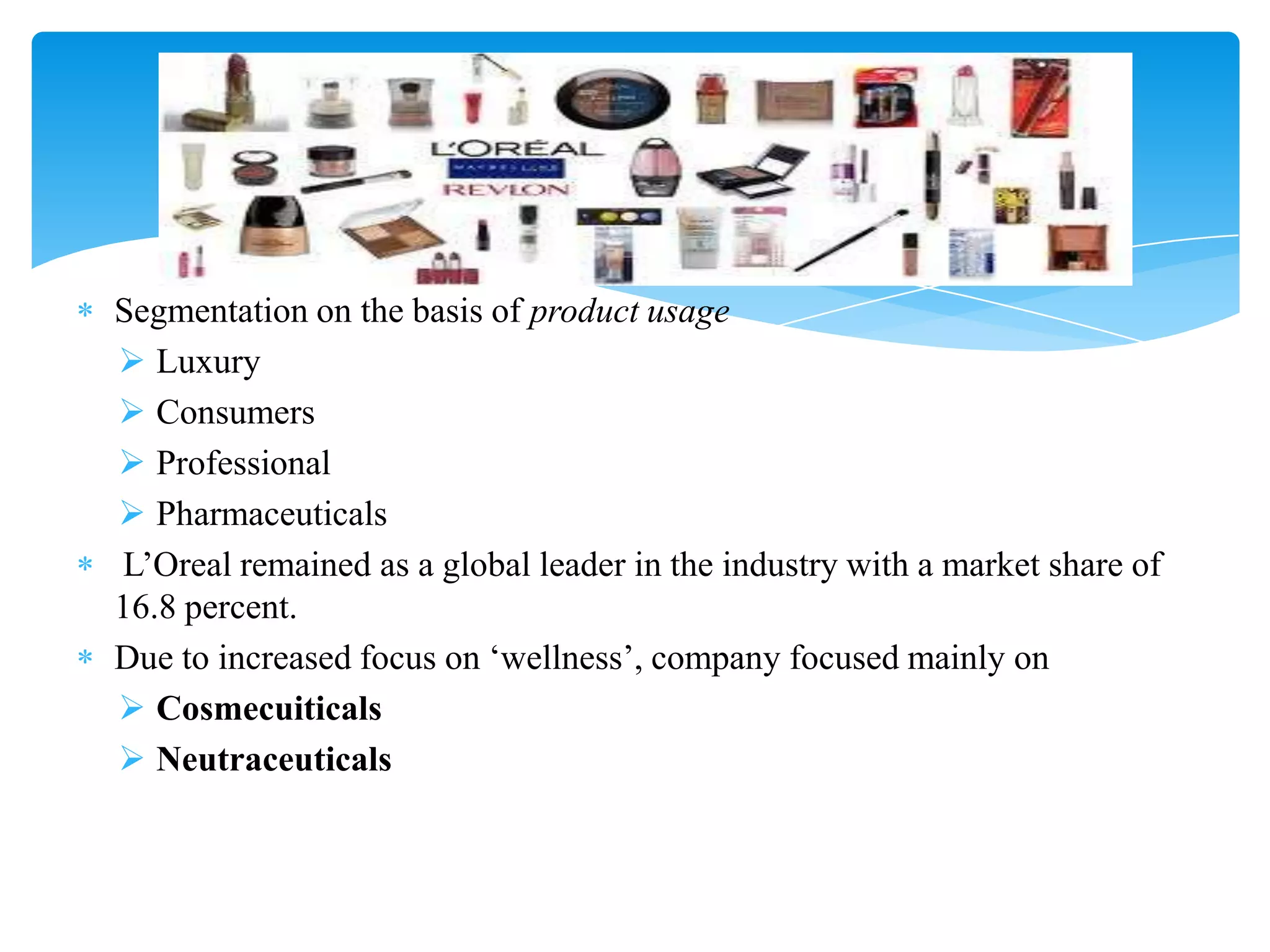 Segmentation on the basis of product usage
 Luxury
 Consumers
 Professional
 Pharmaceuticals
L‟Oreal remained as a global leader in the industry with a market share of
16.8 percent.
Due to increased focus on „wellness‟, company focused mainly on
 Cosmecuiticals
 Neutraceuticals
 