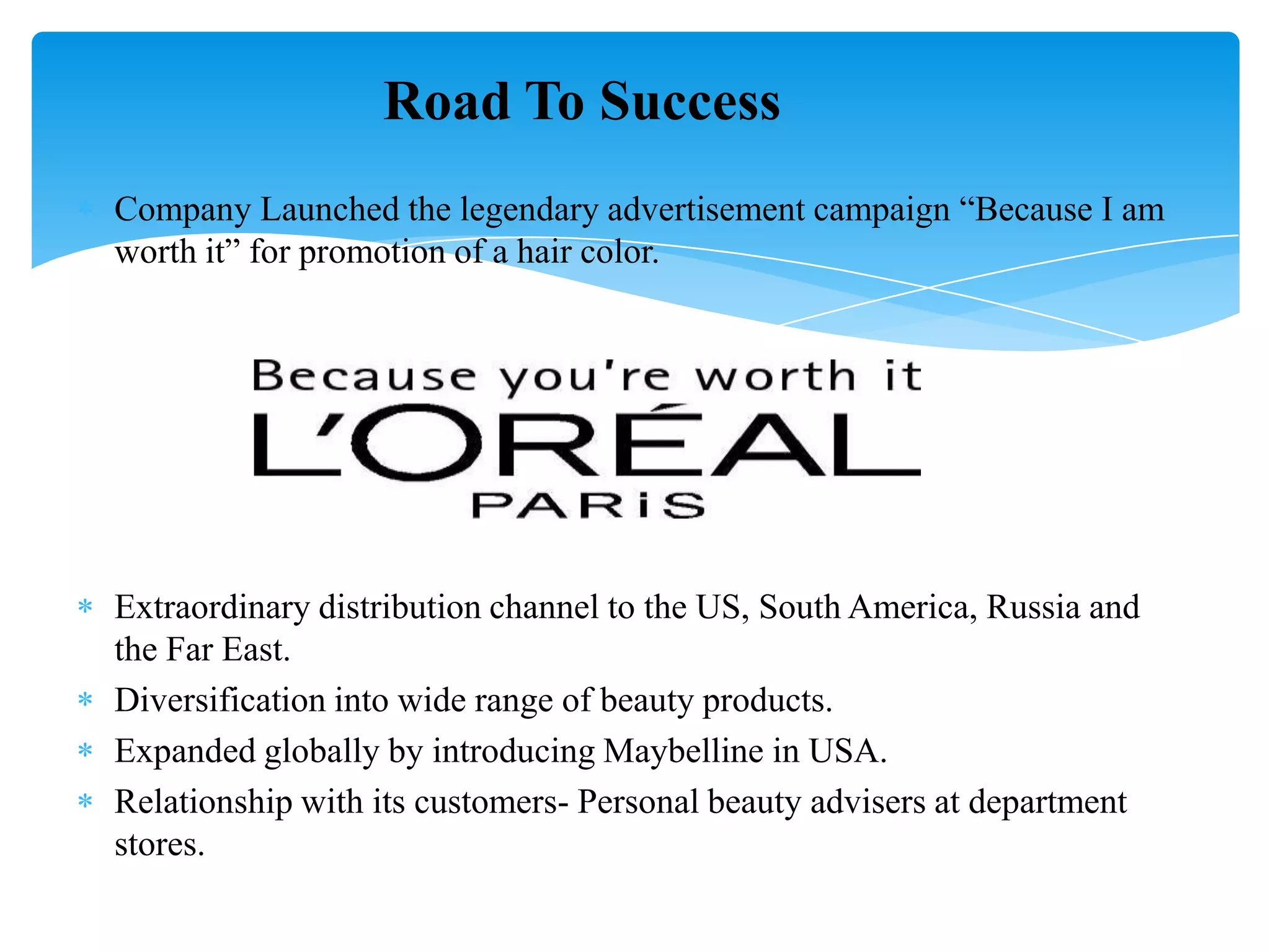 Company Launched the legendary advertisement campaign “Because I am
worth it” for promotion of a hair color.
Extraordinary distribution channel to the US, South America, Russia and
the Far East.
Diversification into wide range of beauty products.
Expanded globally by introducing Maybelline in USA.
Relationship with its customers- Personal beauty advisers at department
stores.
Road To Success
 