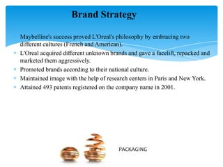 Maybelline's success proved L'Oreal's philosophy by embracing two
different cultures (French and American).
L'Oreal acquired different unknown brands and gave a facelift, repacked and
marketed them aggressively.
Promoted brands according to their national culture.
Maintained image with the help of research centers in Paris and New York.
Attained 493 patents registered on the company name in 2001.
Brand Strategy
PACKAGING
 