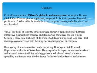 Critically comment on L’Oreal’s global brand management strategies. Do you
think L‟Oreal‟s strategies were primarily responsible for its impressive financial
performance? What other factors helped the company remain profitable since over
two decades?
Yes, of our point of view the strategies were primarily responsible for L'Oreals
impressive financial performance and its amazing brand recognition. This is
because it made sure that each of its brands had its own image and took care that
its image do not overlap with the image of another product or company.
Developing of new innovative products a strong Development & Research
Department with a lot of know how. They expanded in important national markets
and invested in new facilities. Adding glamour to its brand to make it more
appealing and famous was another factor for its worldwide known performance.
Questions
 