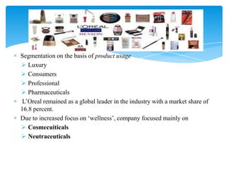 Segmentation on the basis of product usage
 Luxury
 Consumers
 Professional
 Pharmaceuticals
L‟Oreal remained as a global leader in the industry with a market share of
16.8 percent.
Due to increased focus on „wellness‟, company focused mainly on
 Cosmecuiticals
 Neutraceuticals
 