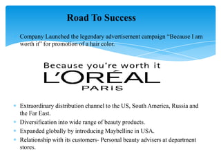 Company Launched the legendary advertisement campaign “Because I am
worth it” for promotion of a hair color.
Extraordinary distribution channel to the US, South America, Russia and
the Far East.
Diversification into wide range of beauty products.
Expanded globally by introducing Maybelline in USA.
Relationship with its customers- Personal beauty advisers at department
stores.
Road To Success
 