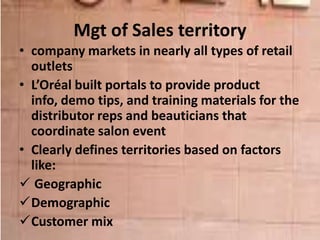 Mgt of Sales territory
• company markets in nearly all types of retail
outlets
• L’Oréal built portals to provide product
info, demo tips, and training materials for the
distributor reps and beauticians that
coordinate salon event
• Clearly defines territories based on factors
like:
 Geographic
Demographic
Customer mix
 