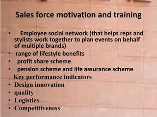 Sales force motivation and training
• Employee social network (that helps reps and
stylists work together to plan events on behalf
of multiple brands)
• range of lifestyle benefits
• profit share scheme
• pension scheme and life assurance scheme
Key performance indicators
• Design innovation
• quality
• Logistics
• Competitiveness
 