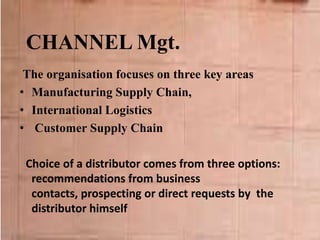 CHANNEL Mgt.
The organisation focuses on three key areas
• Manufacturing Supply Chain,
• International Logistics
• Customer Supply Chain
Choice of a distributor comes from three options:
recommendations from business
contacts, prospecting or direct requests by the
distributor himself
 