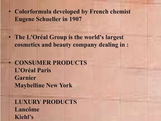 • Colorformula developed by French chemist
Eugene Schueller in 1907
• The L'Oréal Group is the world's largest
cosmetics and beauty company dealing in :
• CONSUMER PRODUCTS
L’Oréal Paris
Garnier
Maybelline New York
LUXURY PRODUCTS
Lancôme
Kiehl’s
 