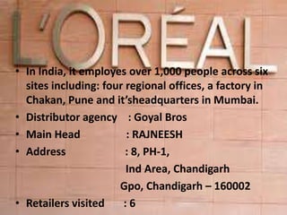 • In India, it employes over 1,000 people across six
sites including: four regional offices, a factory in
Chakan, Pune and it’sheadquarters in Mumbai.
• Distributor agency : Goyal Bros
• Main Head : RAJNEESH
• Address : 8, PH-1,
Ind Area, Chandigarh
Gpo, Chandigarh – 160002
• Retailers visited : 6
 