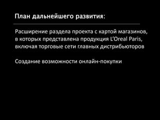 План дальнейшего развития:•
*http://holder.com.ua/holder/system
** www.google.com/analytics/
Расширение раздела проекта с картой магазинов,
в которых представлена продукция L’Oreal Paris,
включая торговые сети главных дистрибьюторов
Создание возможности онлайн-покупки
 