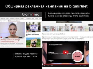 •
Анонсирование видео проекта в верхнем
блоке главной страницы Ivona bigmir)net
Вставка видео проекта
в редакторские статьи
Обширная рекламная кампания на bigmir)net
 