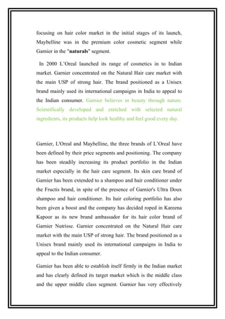 focusing on hair color market in the initial stages of its launch,
Maybelline was in the premium color cosmetic segment while
Garnier in the "naturals" segment.
In 2000 L’Oreal launched its range of cosmetics in to Indian
market. Garnier concentrated on the Natural Hair care market with
the main USP of strong hair. The brand positioned as a Unisex
brand mainly used its international campaigns in India to appeal to
the Indian consumer. Garnier believes in beauty through nature.
Scientifically developed and enriched with selected natural
ingredients, its products help look healthy and feel good every day.
Garnier, L'Oreal and Maybelline, the three brands of L’Oreal have
been defined by their price segments and positioning. The company
has been steadily increasing its product portfolio in the Indian
market especially in the hair care segment. Its skin care brand of
Garnier has been extended to a shampoo and hair conditioner under
the Fructis brand, in spite of the presence of Garnier's Ultra Doux
shampoo and hair conditioner. Its hair coloring portfolio has also
been given a boost and the company has decided roped in Kareena
Kapoor as its new brand ambassador for its hair color brand of
Garnier Nutrisse. Garnier concentrated on the Natural Hair care
market with the main USP of strong hair. The brand positioned as a
Unisex brand mainly used its international campaigns in India to
appeal to the Indian consumer.
Garnier has been able to establish itself firmly in the Indian market
and has clearly defined its target market which is the middle class
and the upper middle class segment. Garnier has very effectively
 